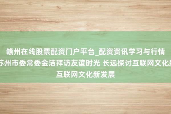 赣州在线股票配资门户平台_配资资讯学习与行情导航 苏州市委常委金洁拜访友谊时光 长远探讨互联网文化新发展