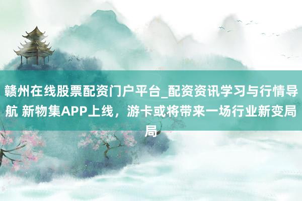 赣州在线股票配资门户平台_配资资讯学习与行情导航 新物集APP上线，游卡或将带来一场行业新变局