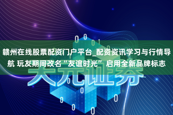 赣州在线股票配资门户平台_配资资讯学习与行情导航 玩友期间改名“友谊时光” 启用全新品牌标志