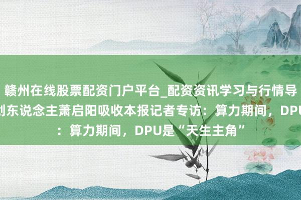 赣州在线股票配资门户平台_配资资讯学习与行情导航 云豹智能独创东说念主萧启阳吸收本报记者专访：算力期间，DPU是“天生主角”