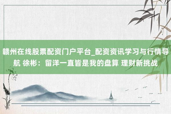 赣州在线股票配资门户平台_配资资讯学习与行情导航 徐彬：留洋一直皆是我的盘算 理财新挑战