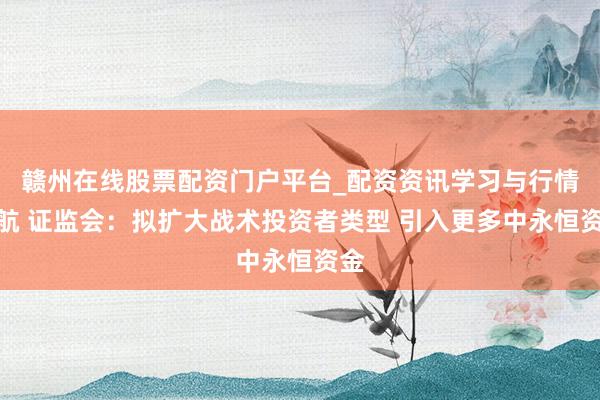 赣州在线股票配资门户平台_配资资讯学习与行情导航 证监会：拟扩大战术投资者类型 引入更多中永恒资金
