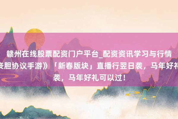 赣州在线股票配资门户平台_配资资讯学习与行情导航 《丧胆协议手游》「新春版块」直播行翌日袭，马年好礼可以过！