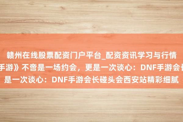 赣州在线股票配资门户平台_配资资讯学习与行情导航 《地下城与英豪手游》不啻是一场约会，更是一次谈心：DNF手游会长碰头会西安站精彩细腻