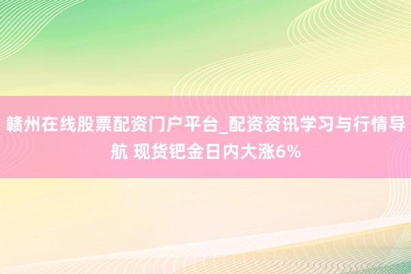 赣州在线股票配资门户平台_配资资讯学习与行情导航 现货钯金日内大涨6%