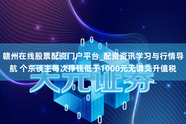 赣州在线股票配资门户平台_配资资讯学习与行情导航 个东谈主每次挣钱低于1000元无谓交升值税