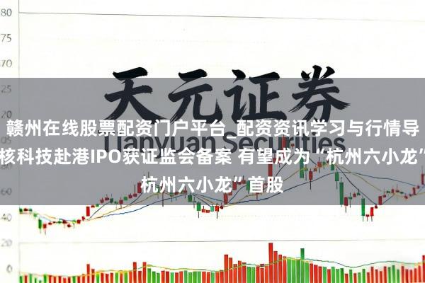 赣州在线股票配资门户平台_配资资讯学习与行情导航 群核科技赴港IPO获证监会备案 有望成为“杭州六小龙”首股