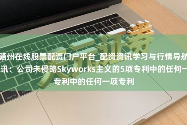 赣州在线股票配资门户平台_配资资讯学习与行情导航 康希通讯：公司未侵略Skyworks主义的5项专利中的任何一项专利