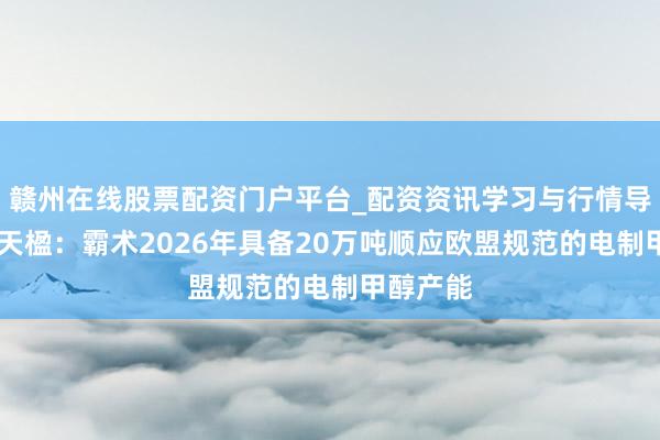 赣州在线股票配资门户平台_配资资讯学习与行情导航 中国天楹：霸术2026年具备20万吨顺应欧盟规范的电制甲醇产能