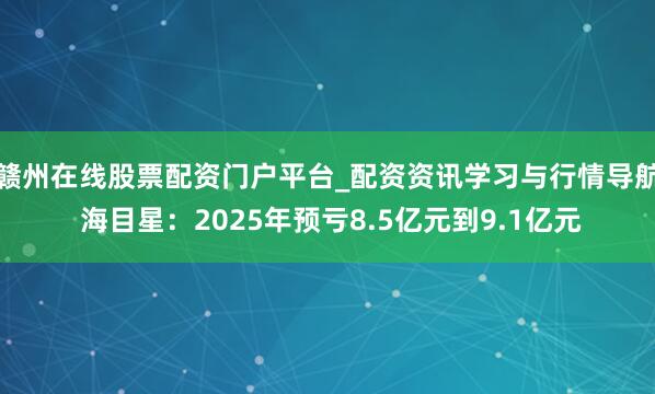 赣州在线股票配资门户平台_配资资讯学习与行情导航 海目星：2025年预亏8.5亿元到9.1亿元