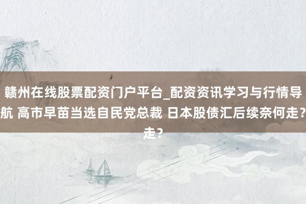 赣州在线股票配资门户平台_配资资讯学习与行情导航 高市早苗当选自民党总裁 日本股债汇后续奈何走？