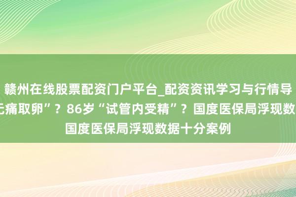 赣州在线股票配资门户平台_配资资讯学习与行情导航 73岁“无痛取卵”？86岁“试管内受精”？国度医保局浮现数据十分案例