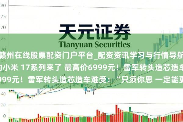 赣州在线股票配资门户平台_配资资讯学习与行情导航 全濒临标iPhone的小米 17系列来了 最高价6999元！雷军转头造芯造车难受：“只须你思 一定能更正”