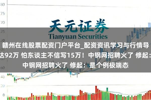赣州在线股票配资门户平台_配资资讯学习与行情导航 月薪最高可达92万 怕东谈主不信写15万！中钢网招聘火了 修起：是个例极端态