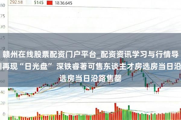 赣州在线股票配资门户平台_配资资讯学习与行情导航 深圳再现“日光盘” 深铁睿著可售东谈主才房选房当日沿路售罄
