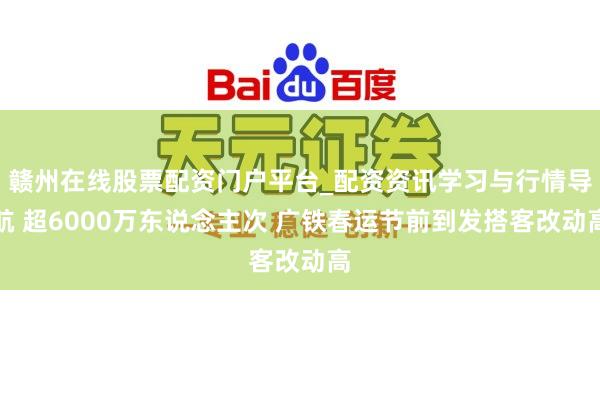 赣州在线股票配资门户平台_配资资讯学习与行情导航 超6000万东说念主次 广铁春运节前到发搭客改动高