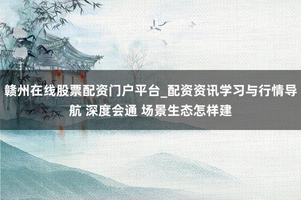 赣州在线股票配资门户平台_配资资讯学习与行情导航 深度会通 场景生态怎样建