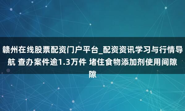 赣州在线股票配资门户平台_配资资讯学习与行情导航 查办案件逾1.3万件 堵住食物添加剂使用间隙