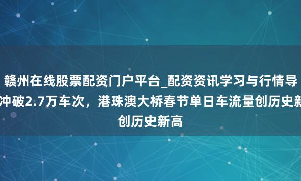 赣州在线股票配资门户平台_配资资讯学习与行情导航 冲破2.7万车次，港珠澳大桥春节单日车流量创历史新高