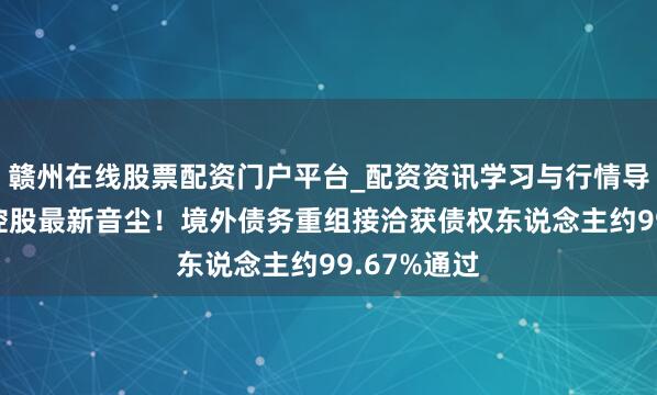 赣州在线股票配资门户平台_配资资讯学习与行情导航 神志年控股最新音尘！境外债务重组接洽获债权东说念主约99.67%通过