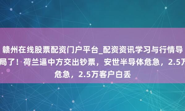 赣州在线股票配资门户平台_配资资讯学习与行情导航 被作念局了！荷兰逼中方交出钞票，安世半导体危急，2.5万客户白丢