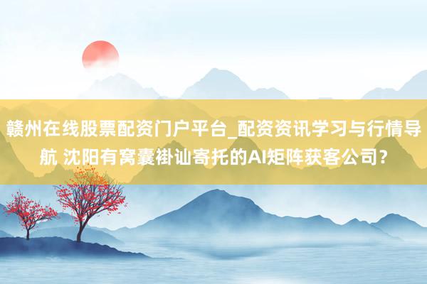 赣州在线股票配资门户平台_配资资讯学习与行情导航 沈阳有窝囊褂讪寄托的AI矩阵获客公司？