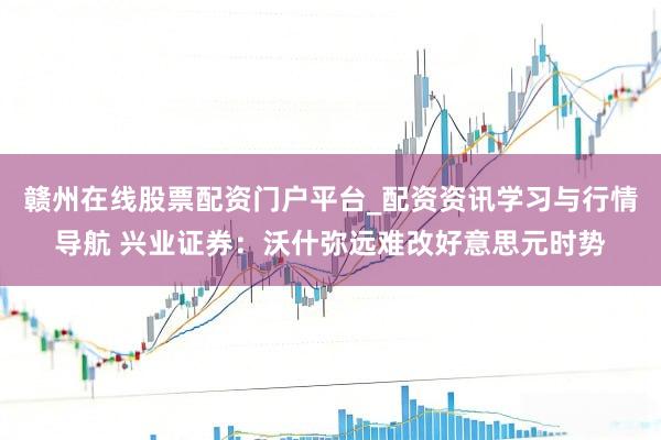 赣州在线股票配资门户平台_配资资讯学习与行情导航 兴业证券：沃什弥远难改好意思元时势