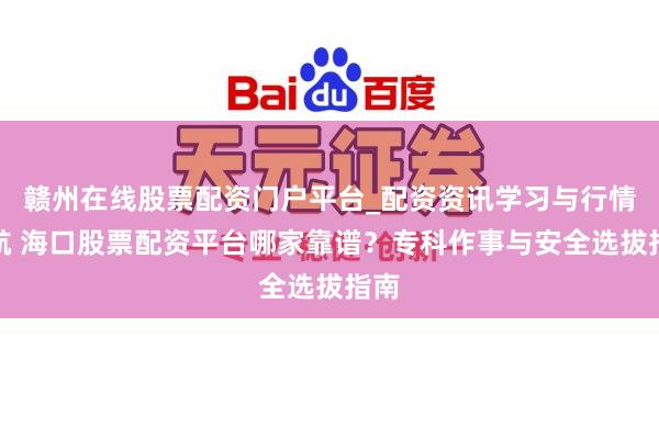 赣州在线股票配资门户平台_配资资讯学习与行情导航 海口股票配资平台哪家靠谱？专科作事与安全选拔指南