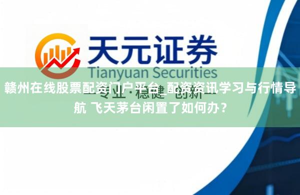 赣州在线股票配资门户平台_配资资讯学习与行情导航 飞天茅台闲置了如何办？