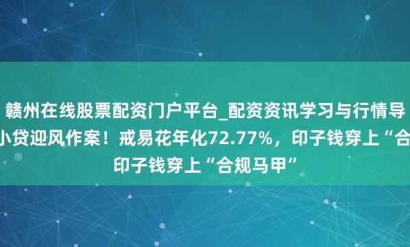 赣州在线股票配资门户平台_配资资讯学习与行情导航 握牌小贷迎风作案！戒易花年化72.77%，印子钱穿上“合规马甲”