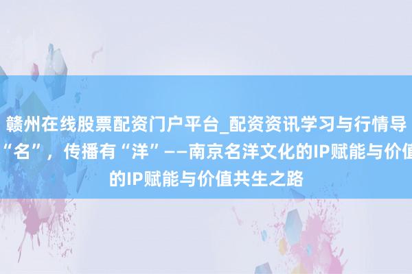 赣州在线股票配资门户平台_配资资讯学习与行情导航 金陵有“名”，传播有“洋”——南京名洋文化的IP赋能与价值共生之路