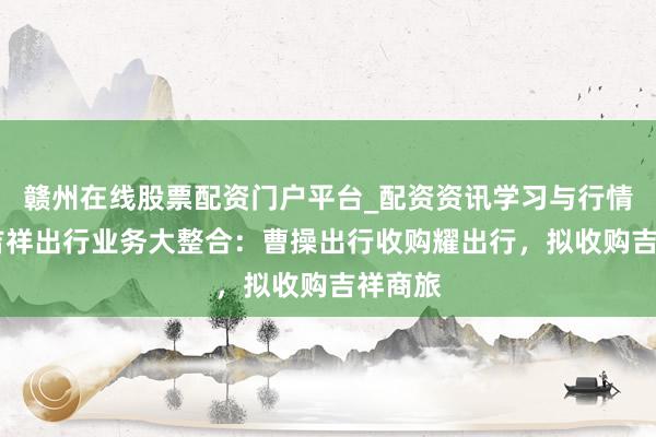 赣州在线股票配资门户平台_配资资讯学习与行情导航 吉祥出行业务大整合：曹操出行收购耀出行，拟收购吉祥商旅