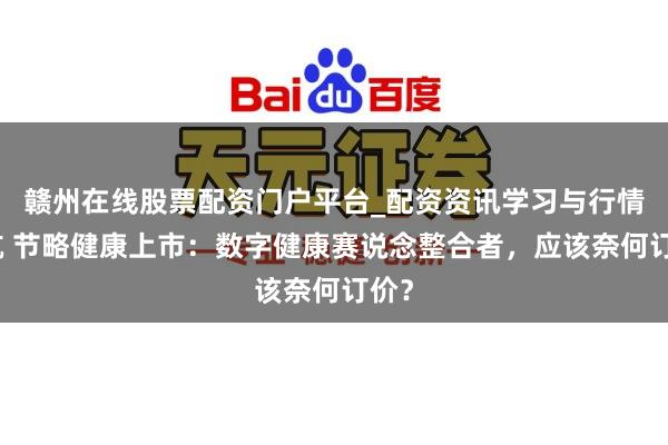 赣州在线股票配资门户平台_配资资讯学习与行情导航 节略健康上市：数字健康赛说念整合者，应该奈何订价？