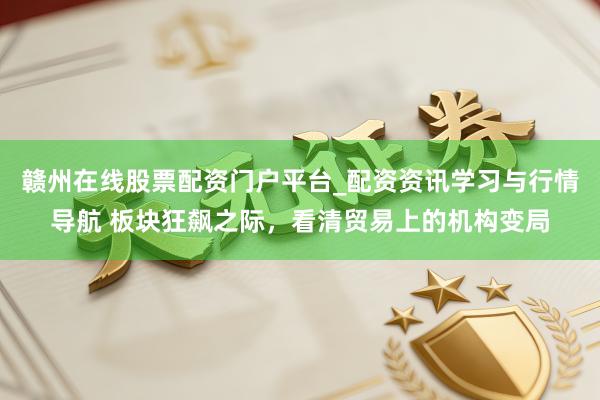 赣州在线股票配资门户平台_配资资讯学习与行情导航 板块狂飙之际，看清贸易上的机构变局